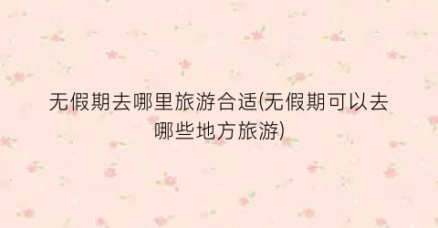 无假期去哪里旅游合适(无假期可以去哪些地方旅游)