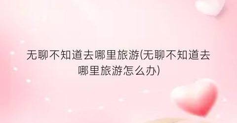 无聊不知道去哪里旅游(无聊不知道去哪里旅游怎么办)
