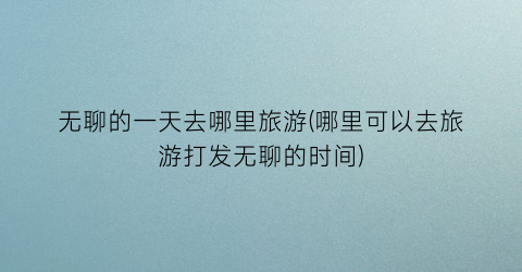 无聊的一天去哪里旅游(哪里可以去旅游打发无聊的时间)