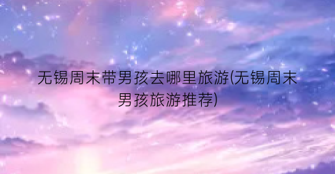 无锡周末带男孩去哪里旅游(无锡周末男孩旅游推荐)