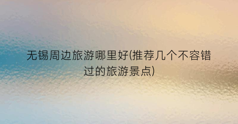 无锡周边旅游哪里好(推荐几个不容错过的旅游景点)