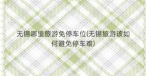 无锡哪里旅游免停车位(无锡旅游该如何避免停车难)