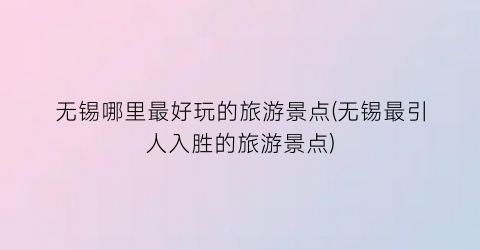 无锡哪里最好玩的旅游景点(无锡最引人入胜的旅游景点)