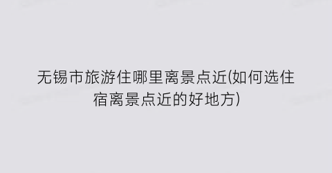 无锡市旅游住哪里离景点近(如何选住宿离景点近的好地方)