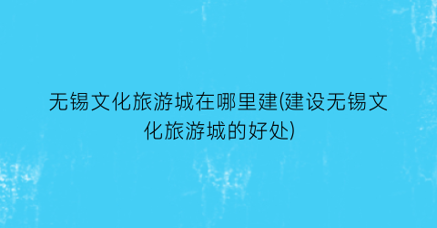 无锡文化旅游城在哪里建(建设无锡文化旅游城的好处)