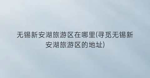 无锡新安湖旅游区在哪里(寻觅无锡新安湖旅游区的地址)