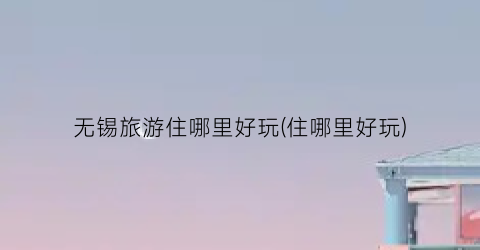 无锡旅游住哪里好玩(住哪里好玩)