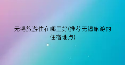 无锡旅游住在哪里好(推荐无锡旅游的住宿地点)