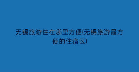 无锡旅游住在哪里方便(无锡旅游最方便的住宿区)