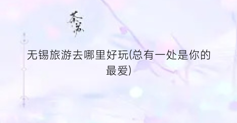 无锡旅游去哪里好玩(总有一处是你的最爱)