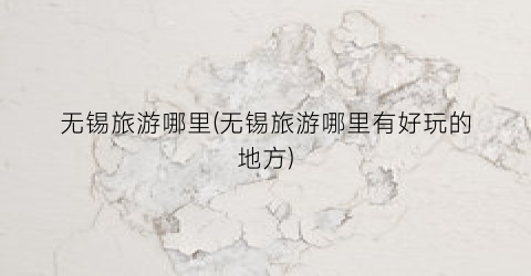 无锡旅游哪里(无锡旅游哪里有好玩的地方)