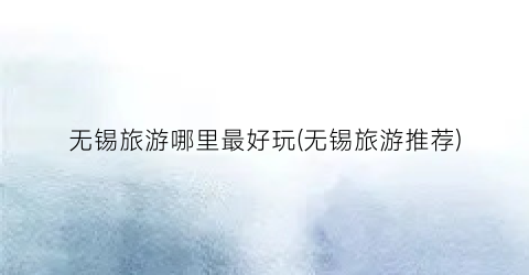 无锡旅游哪里最好玩(无锡旅游推荐)