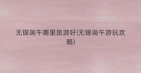 无锡端午哪里旅游好(无锡端午游玩攻略)