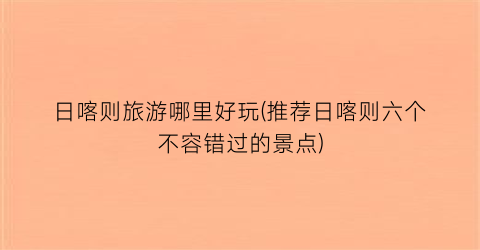 日喀则旅游哪里好玩(推荐日喀则六个不容错过的景点)
