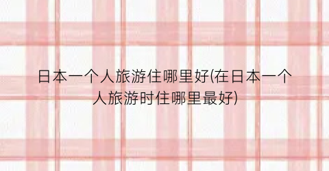 日本一个人旅游住哪里好(在日本一个人旅游时住哪里最好)