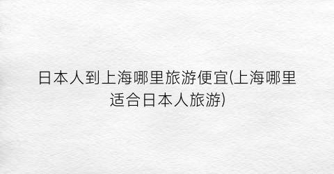 日本人到上海哪里旅游便宜(上海哪里适合日本人旅游)