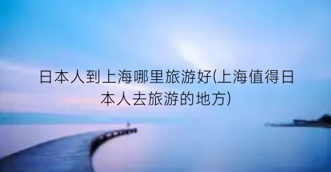日本人到上海哪里旅游好(上海值得日本人去旅游的地方)
