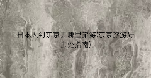 日本人到东京去哪里旅游(东京旅游好去处指南)