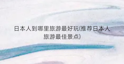 日本人到哪里旅游最好玩(推荐日本人旅游最佳景点)