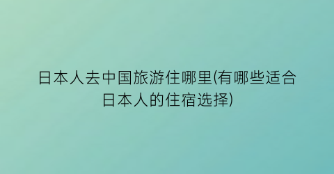 日本人去中国旅游住哪里(有哪些适合日本人的住宿选择)