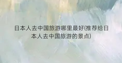 日本人去中国旅游哪里最好(推荐给日本人去中国旅游的景点)