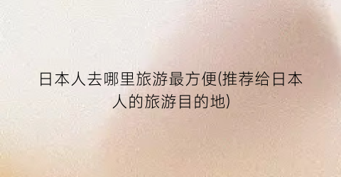日本人去哪里旅游最方便(推荐给日本人的旅游目的地)