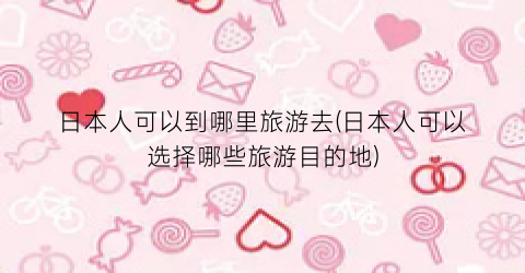 日本人可以到哪里旅游去(日本人可以选择哪些旅游目的地)