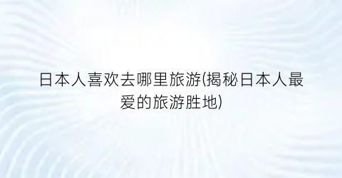 日本人喜欢去哪里旅游(揭秘日本人最爱的旅游胜地)