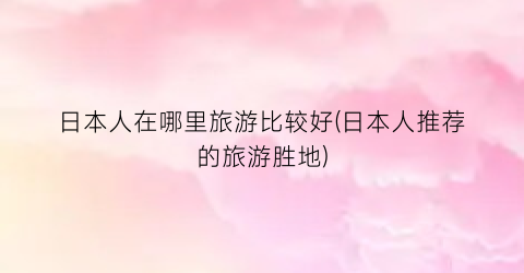 日本人在哪里旅游比较好(日本人推荐的旅游胜地)