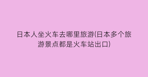 日本人坐火车去哪里旅游(日本多个旅游景点都是火车站出口)