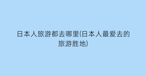 日本人旅游都去哪里(日本人最爱去的旅游胜地)