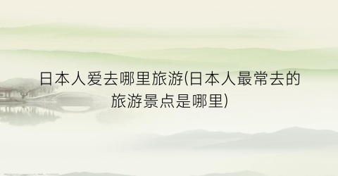 日本人爱去哪里旅游(日本人最常去的旅游景点是哪里)