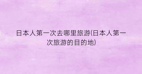 日本人第一次去哪里旅游(日本人第一次旅游的目的地)