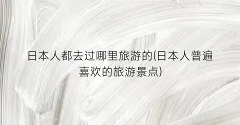 日本人都去过哪里旅游的(日本人普遍喜欢的旅游景点)