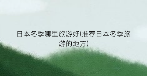 日本冬季哪里旅游好(推荐日本冬季旅游的地方)