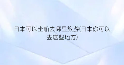 日本可以坐船去哪里旅游(日本你可以去这些地方)