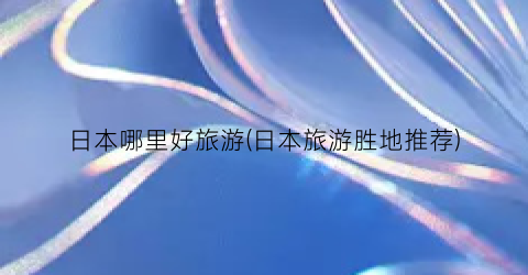 日本哪里好旅游(日本旅游胜地推荐)