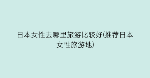 日本女性去哪里旅游比较好(推荐日本女性旅游地)