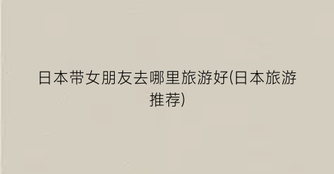 日本带女朋友去哪里旅游好(日本旅游推荐)
