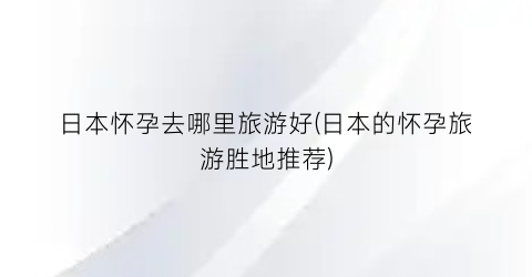 日本怀孕去哪里旅游好(日本的怀孕旅游胜地推荐)