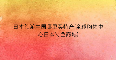 日本旅游中国哪里买特产(全球购物中心日本特色商城)