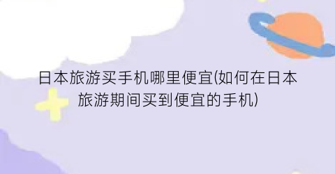 日本旅游买手机哪里便宜(如何在日本旅游期间买到便宜的手机)