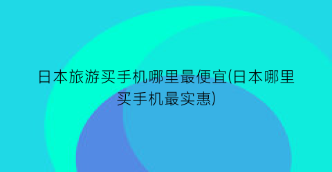 日本旅游买手机哪里最便宜(日本哪里买手机最实惠)