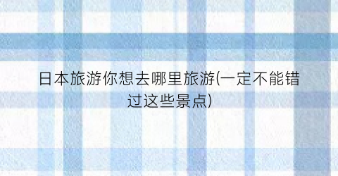 日本旅游你想去哪里旅游(一定不能错过这些景点)