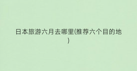 日本旅游六月去哪里(推荐六个目的地)