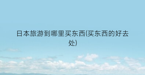 日本旅游到哪里买东西(买东西的好去处)