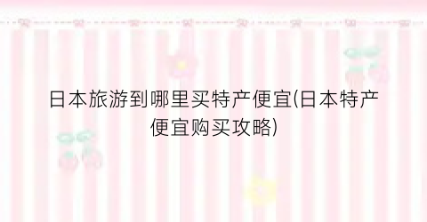 日本旅游到哪里买特产便宜(日本特产便宜购买攻略)