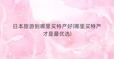 日本旅游到哪里买特产好(哪里买特产才是最优选)