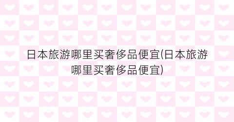 日本旅游哪里买奢侈品便宜(日本旅游哪里买奢侈品便宜)