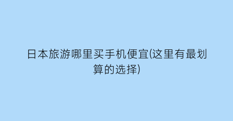 日本旅游哪里买手机便宜(这里有最划算的选择)